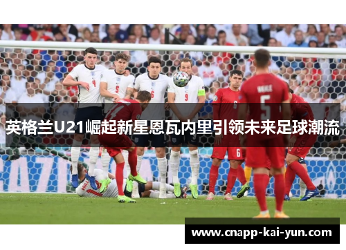 英格兰U21崛起新星恩瓦内里引领未来足球潮流 英格兰U21崛起新星恩瓦内里引领未来足球潮流