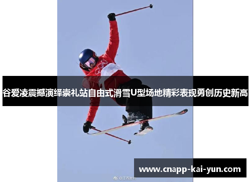 谷爱凌震撼演绎崇礼站自由式滑雪U型场地精彩表现勇创历史新高