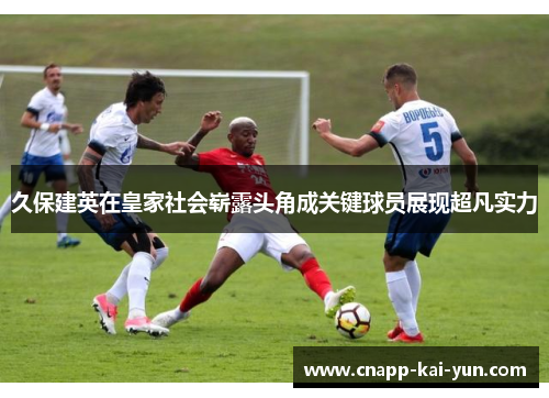 久保建英在皇家社会崭露头角成关键球员展现超凡实力