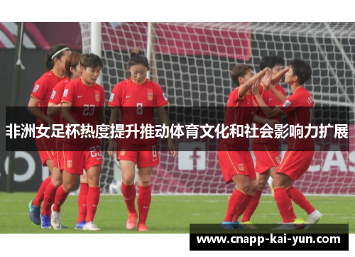 非洲女足杯热度提升推动体育文化和社会影响力扩展 非洲女足杯热度提升推动体育文化和社会影响力扩展